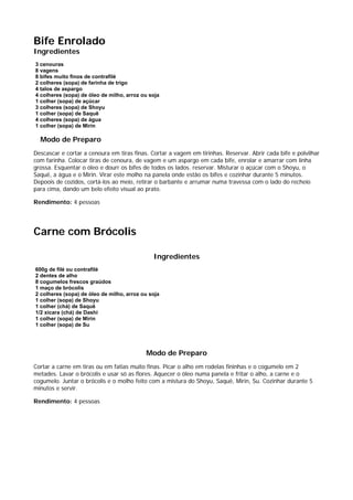 Bife Enrolado
Ingredientes
3 cenouras
8 vagens
8 bifes muito finos de contrafilé
2 colheres (sopa) de farinha de trigo
4 talos de aspargo
4 colheres (sopa) de óleo de milho, arroz ou soja
1 colher (sopa) de açúcar
3 colheres (sopa) de Shoyu
1 colher (sopa) de Saquê
4 colheres (sopa) de água
1 colher (sopa) de Mirin

  Modo de Preparo
Descascar e cortar a cenoura em tiras finas. Cortar a vagem em tirinhas. Reservar. Abrir cada bife e polvilhar
com farinha. Colocar tiras de cenoura, de vagem e um aspargo em cada bife, enrolar e amarrar com linha
grossa. Esquentar o óleo e dourr os bifes de todos os lados. reservar. Misturar o açúcar com o Shoyu, o
Saquê, a água e o Mirin. Virar este molho na panela onde estão os bifes e cozinhar durante 5 minutos.
Depoois de cozidos, cortá-los ao meio, retirar o barbante e arrumar numa travessa com o lado do recheio
para cima, dando um belo efeito visual ao prato.

Rendimento: 4 pessoas




Carne com Brócolis

                                              Ingredientes
600g de filé ou contrafilé
2 dentes de alho
8 cogumelos frescos graúdos
1 maço de brócolis
2 colheres (sopa) de óleo de milho, arroz ou soja
1 colher (sopa) de Shoyu
1 colher (chá) de Saquê
1/2 xícara (chá) de Dashi
1 colher (sopa) de Mirin
1 colher (sopa) de Su




                                           Modo de Preparo
Cortar a carne em tiras ou em fatias muito finas. Picar o alho em rodelas fininhas e o cogumelo em 2
metades. Lavar o brócolis e usar só as flores. Aquecer o óleo numa panela e fritar o alho, a carne e o
cogumelo. Juntar o brócolis e o molho feito com a mistura do Shoyu, Saquê, Mirin, Su. Cozinhar durante 5
minutos e servir.

Rendimento: 4 pessoas
 