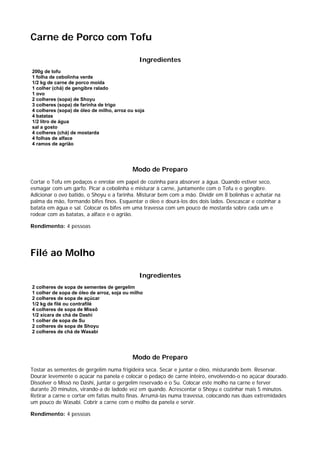 Carne de Porco com Tofu

                                              Ingredientes
200g de tofu
1 folha de cebolinha verde
1/2 kg de carne de porco moída
1 colher (chá) de gengibre ralado
1 ovo
2 colheres (sopa) de Shoyu
3 colheres (sopa) de farinha de trigo
4 colheres (sopa) de óleo de milho, arroz ou soja
4 batatas
1/2 litro de água
sal a gosto
4 colheres (chá) de mostarda
4 folhas de alface
4 ramos de agrião




                                           Modo de Preparo
Cortar o Tofu em pedaços e enrolar em papel de cozinha para absorver a água. Quando estiver seco,
esmagar com um garfo. Picar a cebolinha e misturar à carne, juntamente com o Tofu e o gengibre.
Adicionar o ovo batido, o Shoyu e a farinha. Misturar bem com a mão. Dividir em 8 bolinhas e achatar na
palma da mão, formando bifes finos. Esquentar o óleo e dourá-los dos dois lados. Descascar e cozinhar a
batata em água e sal. Colocar os bifes em uma travessa com um pouco de mostarda sobre cada um e
rodear com as batatas, a alface e o agrião.

Rendimento: 4 pessoas




Filé ao Molho

                                              Ingredientes
2 colheres de sopa de sementes de gergelim
1 colher de sopa de óleo de arroz, soja ou milho
2 colheres de sopa de açúcar
1/2 kg de filé ou contrafilé
4 colheres de sopa de Missô
1/2 xícara de chá de Dashi
1 colher de sopa de Su
2 colheres de sopa de Shoyu
2 colheres de chá de Wasabi




                                           Modo de Preparo
Tostar as sementes de gergelim numa frigideira seca. Secar e juntar o óleo, misturando bem. Reservar.
Dourar levemente o açúcar na panela e colocar o pedaço de carne inteiro, envolvendo-o no açúcar dourado.
Dissolver o Missô no Dashi, juntar o gergelim reservado e o Su. Colocar este molho na carne e ferver
durante 20 minutos, virando-a de ladode vez em quando. Acrescentar o Shoyu e cozinhar mais 5 minutos.
Retirar a carne e cortar em fatias muito finas. Arrumá-las numa travessa, colocando nas duas extremidades
um pouco de Wasabi. Cobrir a carne com o molho da panela e servir.

Rendimento: 4 pessoas
 