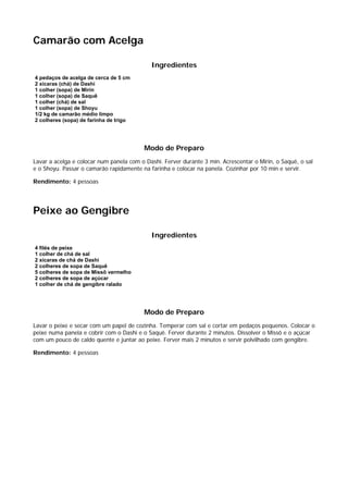 Camarão com Acelga

                                            Ingredientes
4 pedaços de acelga de cerca de 5 cm
2 xícaras (chá) de Dashi
1 colher (sopa) de Mirin
1 colher (sopa) de Saquê
1 colher (chá) de sal
1 colher (sopa) de Shoyu
1/2 kg de camarão médio limpo
2 colheres (sopa) de farinha de trigo




                                          Modo de Preparo
Lavar a acelga e colocar num panela com o Dashi. Ferver durante 3 min. Acrescentar o Mirin, o Saquê, o sal
e o Shoyu. Passar o camarão rapidamente na farinha e colocar na panela. Cozinhar por 10 min e servir.

Rendimento: 4 pessoas




Peixe ao Gengibre

                                            Ingredientes
4 filés de peixe
1 colher de chá de sal
2 xícaras de chá de Dashi
2 colheres de sopa de Saquê
5 colheres de sopa de Missô vermelho
2 colheres de sopa de açúcar
1 colher de chá de gengibre ralado




                                          Modo de Preparo
Lavar o peixe e secar com um papel de cozinha. Temperar com sal e cortar em pedaços pequenos. Colocar o
peixe numa panela e cobrir com o Dashi e o Saquê. Ferver durante 2 minutos. Dissolver o Missô e o açúcar
com um pouco de caldo quente e juntar ao peixe. Ferver mais 2 minutos e servir polvilhado com gengibre.

Rendimento: 4 pessoas
 
