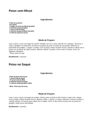 Peixe com Missô


                                              Ingredientes
4 filés de cavalinha
sal a gosto
1 pedaço de cerca de 25g de gengibre
2 colheres (sopa) de Saquê
1 xícara (chá) de Dashi
5 colheres (sopa) de Missô Vermelho
2 colheres (sopa) de açúcar




                                           Modo de Preparo
Lavar o peixe e secar com papel de cozinha. Polvilhar com sal e cortar cada filé em 3 pedaços. Descascar e
cortar o gengibre em fatias finas. Arrumar os pedaços de peixe no fundo de uma panela. Adicionar os
pedacinhos de gengibre, o Saquê e o Dashi. Levar ao fogo e deixar levantar fervura. Dissolver o Missô com o
açúcar em um pouco do caldo de peixe. Misturar o Missô* ao peixe e ferver mais 3 minutos. Servir em
tigelinhas individuais.
* Missô: pasta de soja.

Rendimento: 4 pessoas




Peixe no Saquê


                                              Ingredientes
4 filés de peixe olho de boi
1 xícara (chá) de saquê
1/2 xícara (chá) de Mirin
2 colheres (sopa) de Shoyu
2 colheres (sopa) gengibre ralado

* Mirin: Vinho doce de arroz




                                           Modo de Preparo
Lavar e secar o peixe com papel de cozinha. Colocar numa caçarola os filés inteiros e regar com o Saquê.
Levar ao fogo e deixar levantar fervura. Misturar o Mirin, o açúcar e o Shoyu. Adicionar a mistura ao peixe e
cozinhar durante 10 minutos para reduzir bem o líquido. Servir os filés numa travessa com um pouco de
gengibre ralado numa extermidade.

Rendimento: 4 pessoas
 