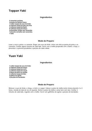Teppan Yaki

                                             Ingredientes
4 camarões graúdos
4 postas de salmão fresco
1 colher (sopa) de suco de limão
4 colheres (sopa) de óleo de arroz
3 colheres (sopa) de Dashi
6 colheres (sopa) de shoyu
2 pimentões verdes sem sementes
1 pimenta vermelha sem sementes.
1 nabo




                                          Modo de Preparo
Lavar e secar o peixe e o camarão. Regar com suco de limão. Untar com óleo as postas de peixe e os
camarões. Grelhar alguns minutos de cada lado. Servir com o molho preparado com o Dashi, o Soyu, o
pimentão e a pimenta picadinhos e porções de nabo ralado.




Yuan Yaki

                                             Ingredientes
1 colher (sopa) de suco de limão
2 colheres (sopa) de shoyu
2 colheres (sopa) de mirin
2 colheres (sopa) de saquê
4 fatias de peixe em postas
2 colheres (sopa) de óleo
4 galhos de agrião
4 porções de kamaboko




                                          Modo de Preparo
Misturar o suco de limão, o shoyu, o mirin e o saquê. Colocar o peixe de molho nesta mistura durante 2 a 3
horas, virando de lado de vez em quando. Retirar o peixe do molho e untar bem com óleo. Grelhar 3
minutos de cada lado, regando com o molho. Servir com galhinhos de agrião e porções de kamaboko.
 