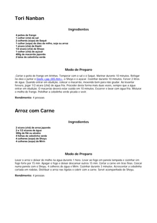 Tori Nanban

                                                  Ingredientes
4 peitos de frango
1 colher (chá) de sal
2 colheres (sopa) de Saquê
1 colher (sopa) de óleo de milho, soja ou arroz
1 xícara (chá) de Dashi
1/2 xícara (chá) de Shoyo
1 colher (chá) de açúcar
400g de macarrão japonês
2 talos de cebolinha verde




                                            Modo de Preparo
 Cortar o peito de frango em tirinhas. Temperar com o sal e o Saquê. Marinar durante 10 minutos. Refogar
no óleo e juntar o Dashi <jap_005.htm>, o Shoyo e o açúcar. Cozinhar durante 10 minutos. Ferver 2 litros
de água. Quando entrar em ebulição, colocar o macarrão, mexendo bem para não grudar. Ao levantar
fervura, jogar 1/2 xícara (chá) de água fria. Proceder desta forma mais duas vezes, sempre que a água
entrar em ebulição. O macarrão deverá estar cozido em 10 minutos. Escorrer e lavar com água fria. Misturar
o molho de frango. Polvilhar a cebolinha verde picada e sevir.

Rendimento: 4 pessoas




Arroz com Carne

                                                  Ingredientes
2 xícara (chá) de arroz japonês
2 e 1/2 xícaras de água
300g de filé ou alcatra
4 folhas de cebolinha verde
4 colheres (sopa) de Shoyu
4 colheres (sopa) de Mirin




                                            Modo de Preparo
Lavar o arroz e deixar de molho na água durante 1 hora. Levar ao fogo em panela tampada e cozinhar em
fogo forte por 15 min. Apagar o fogo e deixar descansar outros 15 min. Cortar a carne em tiras finas. Coocar
numa panela com o Shoyu, 4 colheres de água e Mirin. Cozinhar durante 3 minutos. Acrescentar a cebolinha
cortada em rodelas. Distribuir o arroz nas tigelas e cobrir com a carne. Servir acompanhado de Shoyu.

Rendimento: 4 pessoas
 
