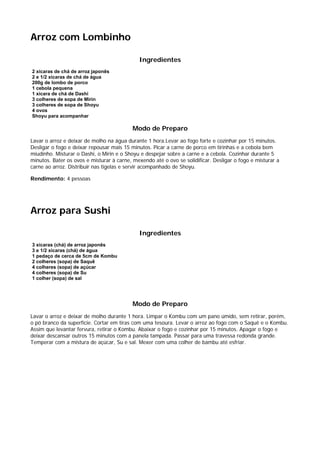 Arroz com Lombinho

                                             Ingredientes
2 xícaras de chá de arroz japonês
2 e 1/2 xícaras de chá de água
200g de lombo de porco
1 cebola pequena
1 xícara de chá de Dashi
3 colheres de sopa de Mirin
3 colheres de sopa de Shoyu
4 ovos
Shoyu para acompanhar

                                           Modo de Preparo
Lavar o arroz e deixar de molho na água durante 1 hora.Levar ao fogo forte e cozinhar por 15 minutos.
Desligar o fogo e deixar repousar mais 15 minutos. Picar a carne de porco em tirinhas e a cebola bem
miudinho. Misturar o Dashi, o Mirin e o Shoyu e despejar sobre a carne e a cebola. Cozinhar durante 5
minutos. Bater os ovos e misturar à carne, mexendo até o ovo se solidificar. Desligar o fogo e misturar a
carne ao arroz. Distribuir nas tigelas e servir acompanhado de Shoyu.

Rendimento: 4 pessoas




Arroz para Sushi

                                             Ingredientes
3 xícaras (chá) de arroz japonês
3 e 1/2 xícaras (chá) de água
1 pedaço de cerca de 5cm de Kombu
2 colheres (sopa) de Saquê
4 colheres (sopa) de açúcar
4 colheres (sopa) de Su
1 colher (sopa) de sal




                                           Modo de Preparo
Lavar o arroz e deixar de molho durante 1 hora. Limpar o Kombu com um pano úmido, sem retirar, porém,
o pó branco da superfície. Cortar em tiras com uma tesoura. Levar o arroz ao fogo com o Saquê e o Kombu.
Assim que levantar fervura, retirar o Kombu. Abaixar o fogo e cozinhar por 15 minutos. Apagar o fogo e
deixar descansar outros 15 minutos com a panela tampada. Passar para uma travessa redonda grande.
Temperar com a mistura de açúcar, Su e sal. Mexer com uma colher de bambu até esfriar.
 