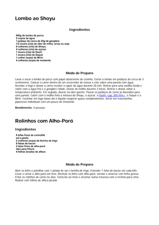 Lombo ao Shoyu

                                               Ingredientes
600g de lombo de porco
2 copos de água
1 pedaço de cerca de 25g de gengibre
1/2 xícara (chá) de óleo de milho, arroz ou soja
6 colheres (chá) de Shoyu
4 colheres (chá) de açúcar
1 xícara (chá) de Dashi
1 xícara (chá) de Saquê
1 colher (sopa) de Mirin
4 colheres (sopa) de mostarda




                                            Modo de Preparo
Lavar e secar o lombo de porco com papel absorvente de cozinha. Cortar o lombo em pedaços de cerca de 3
centímetros. Colocar a carne dentro de um escorredor de massa e este sobre uma panela com água.
Acender o fogo e deixar a carne receber o vapor da água durante 20 min. Retirar para uma vasilha funda e
cobrir com a água fria e o gengibre ralado. Deixar de molho durante 2 horas. Retirar e deixar voltar à
temperatura ambiente. Em seguida, dourar no óleo quente. Passar os pedaços de carne já dourados para
uma panela. Cobrir com o molho feito a mistura do Shoyu, o açúcar, o Dashi <jap_005.htm>, o Saquê e o
Mirin. Cozinhar em fogo baixo até o líquido evaporar quase completamente. Servir em travessinhas
japonesas individuais com um pouco de mostarda.

Rendimento: 4 pessoas




Rolinhos com Alho-Poró
Ingredientes
8 bifes finos de contrafilé
sal a gosto
2 colheres (sopa) de farinha de trigo
8 fatias de bacon
2 talos finos de alho-poró
óleo para fritura
4 folhas lavadas de alface




                                            Modo de Preparo
Abrir os bifes e polvilhar com 1 pitada de sal e farinha de trigo. Estender 1 fatia de bacon em cada bife.
Levar e cortar o alho-poró em tiras. Rechear os bifes com alho-poró, enrolar e amarrar com linha grossa.
Fritar os rolinhos de carne no óleo. Cortá-los ao meio e arrumar numa travessa com o recheio para cima.
Rodear com folhas de alface picada.
 