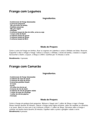 Frango com Legumes

                                              Ingredientes
4 sobrecoxas de frango desossadas
2 cenouras pequenas
150 g de broto de bambu
4 batatas pequenas
100 g de vagem
4 Shiitake
2 colheres (sopa) de óleo de milho, arroz ou soja
1 xícara (chá) de Dashi
2 colheres (sopa) de açúcar
3 colheres (sopa) de Shoyu
2 colheres (sopa) de Mirin




                                           Modo de Preparo
Cortar a carne de frango em tirinhas. Picar os vegetais em cubinhos e cortar o Shiitake em fatias. Reservar.
Esquentar o óleo e refogar o frango. Colocar a cenoura, o Shiitake, o broto de bambu, a batata e a vagem.
Acrescentar o Dashi, o açúcar, o Shoyu e o Mirin. Cozinhar por 15 minutos e servir.

Rendimento: 4 pessoas




Frango com Camarão

                                              Ingredientes
4 sobrecoxas de frango desossadas
2 colheres de sopa de saquê
2 colheres de sopa de shoyu
4 camarões graúdos limpos
12 nozes
4 ovos
1/2 colher de chá de sal
2 xícaras de chá de dashi
4 colheres de chá de gengibre ralado
1 colher de sopa de manteiga
1 colher de chá de páprica
2 laranjas

                                           Modo de Preparo
Cortar o frango em pedaços bem pequenos. Misturar o Saquê com 1 colher de Shoyu e regar o frango.
Deixar marinar durante 30 minutos. Colocar o frango numa tigela refratária, sobre ele espalhar os camarões
e as nozes. Bater os ovos com o sal e misturar o Dashi e 1 colher de Shoyu. Derramar sobre o frango e
cozinhar em banho-maria durante 20 minutos. Espalhar sobre o prato o gengibre ralado e servir.
Rendimento:4 pessoas
 