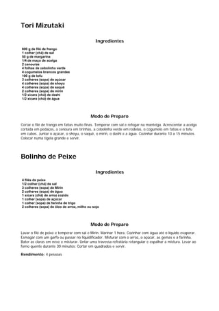 Tori Mizutaki

                                              Ingredientes
600 g de filé de frango
1 colher (chá) de sal
50 g de margarina
1/4 de maço de acelga
2 cenouras
4 folhas de cebolinha verde
4 cogumelos brancos grandes
100 g de tofu
3 colheres (sopa) de açúcar
4 colheres (sopa) de shoyu
4 colheres (sopa) de saquê
2 colheres (sopa) de mirin
1/2 xícara (chá) de dashi
1/2 xícara (chá) de água




                                           Modo de Preparo
Cortar o filé de frango em fatias muito finas. Temperar com sal e refogar na manteiga. Acrescentar a acelga
cortada em pedaços, a cenoura em tirinhas, a cebolinha verde em rodelas, o cogumelo em fatias e o tofu
em cubos. Juntar o açúcar, o shoyu, o saquê, o mirin, o dashi e a água. Cozinhar durante 10 a 15 minutos.
Colocar numa tigela grande e servir.




Bolinho de Peixe

                                              Ingredientes
4 filés de peixe
1/2 colher (chá) de sal
3 colheres (sopa) de Mirin
2 colheres (sopa) de água
1 xícara (chá) de arroz cozido
1 colher (sopa) de açúcar
1 colher (sopa) de farinha de trigo
2 colheres (sopa) de óleo de arroz, milho ou soja




                                           Modo de Preparo
Lavar o filé de peixe e temperar com sal e Mirin. Marinar 1 hora. Cozinhar com água até o líquido evaporar.
Esmagar com um garfo ou passar no liquidificador. Misturar com o arroz, o açúcar, as gemas e a farinha.
Bater as claras em neve e misturar. Untar uma travessa refratária retangular e espalhar a mistura. Levar ao
forno quente durante 30 minutos. Cortar em quadrados e servir.

Rendimento: 4 pessoas
 