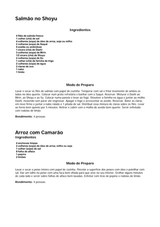 Salmão no Shoyu

                                              Ingredientes
4 filés de salmão fresco
1 colher (chá) de sal
4 colheres (sopa) de óleo de arroz, soja ou milho
2 colheres (sopa) de Saquê
4 avelãs ou amêndoas
1 xícara (chá) de Dashi
3 colheres (sopa) de Mirin
1/2 xícara (chá) de Shoyu
2 colheres (sopa) de Su
1 colher (chá) de farinha de trigo
2 colheres (sopa) de água
2 claras de ovo
1 nabo
1 limão




                                           Modo de Preparo
Lavar e secar os filés de salmão com papel de cozinha. Temperar com sal e fritar levemente de ambos os
lados no óleo quente. Colocar num prato refratário e banhar com o Saquê. Reservar. Misturar o Dashi ao
Mirin, ao Shoyu e ao Su. Colocar numa panela e levar ao fogo. Dissolver a farinha na água e juntar ao molho
Dashi, mexendo sem parar até engrossar. Apagar o fogo e acrescentar as avelãs. Reservar. Bater as claras
em neve firme e juntar o nabo ralado e 1 pitada de sal. Distribuir essa mistura de claras sobre os filés. Levar
ao forno bem qunete por 5 minutos. Retirar e cobrir com o molho de avelãs bem quente. Servir enfeitado
com rodelas de limão.

Rendimento: 4 pessoas




Arroz com Camarão
Ingredientes
4 anchovas limpas
2 colheres (sopa) de óleo de arroz, milho ou soja
1 colher (sopa) de sal
8 folha de alface
1 pepino
2 limões

                                           Modo de Preparo
Lavar e secar o peixe inteiro com papel de cozinha. Pincelar a superfície dos peixes com óleo e polvilhar com
sal. Dar um talho no peixe com uma faca bem afiada para que asse no seu interior. Grelhar alguns minutos
de cada lado e servir sobre folhas de alface bem lavadas. Enfeitar com tiras de pepino e rodelas de limão.

Rendimento: 4 pessoas
 