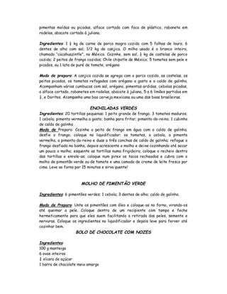 pimentas moídas ou picadas, alface cortado com faca de plástico, rabanete em
rodelas, abacate cortado à juliana.

Ingredientes: 1 ½ kg de carne de porco magro cozido com 5 folhas de louro, 6
dentes de alho com sal; 1/2 kg de canjica. O milho usado é o branco inteiro,
chamado “cacahuazintle”, no México. Cozinhe, sem sal, ½ kg de costelas de porco
cozido; 2 peitos de frango cozidos; Chile chipotle de México; 5 tomates sem pele e
picados, ou 1 lata de puré de tomate; orégano

Modo de preparo: A canjica cozida se agrega com o porco cozido, as costelas, os
peitos picados, os tomates refogados com orégano a gosto e o caldo de galinha.
Acompanham várias cumbucas com sal, orégano, pimentas ardidas, cebolas picadas,
o alface cortado, rabanetes em rodelas, abacate à juliana, 5 a 6 limões partidos em
¼, e Doritos. Acompanha uma boa cerveja mexicana ou uma das boas brasileiras.

                            ENCHILADAS VERDES
Ingredientes: 20 tortillas pequenas; 1 peito grande de frango; 3 tomates maduros;
1 cebola; pimenta vermelha a gosto; banha para fritar; pimenta-do-reino; 1 cubinho
de caldo de galinha
Modo de Preparo: Cozinhe o peito de frango em água com o caldo de galinha;
desfie o frango; coloque no liquidificador: os tomates, a cebola, a pimenta
vermelha, a pimenta-do-reino e duas a três conchas de caldo de galinha; refogue o
frango desfiado na banha, depois acrescente o molho e deixe cozinhando até secar
um pouco o molho; esquente as tortillas numa frigideira; coloque o recheio dentro
das tortillas e enrole-as; coloque num pirex os tacos recheados e cubra com o
molho de pimentão verde ou de tomate e uma camada de creme de leite fresco por
cima. Leve ao forno por 15 minutos e sirva quente!



                       MOLHO DE PIMENTÃO VERDE

Ingredientes: 6 pimentões verdes; 1 cebola; 3 dentes de alho; caldo de galinha.

Modo de Preparo: Unte os pimentões com óleo e coloque-os no forno, virando-os
até queimar a pele. Coloque dentro de um recipiente com tampa e feche
hermeticamente para que eles suem facilitando a retirada das peles, semente e
nervuras. Coloque os ingredientes no liquidificador e depois leve para ferver até
cozinhar bem.
                    BOLO DE CHOCOLATE COM NOZES

Ingredientes:
100 g manteiga
6 ovos inteiros
¾ xícara de açúcar
1 barra de chocolate meio amargo
 