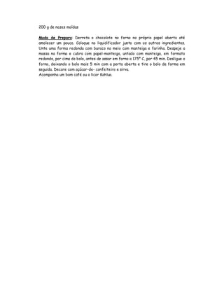 200 g de nozes moídas

Modo de Preparo: Derreta o chocolate no forno no próprio papel aberto até
amolecer um pouco. Coloque no liquidificador junto com os outros ingredientes.
Unte uma forma redonda com buraco no meio com manteiga e farinha. Despeje a
massa na forma e cubra com papel-manteiga, untado com manteiga, em formato
redondo, por cima do bolo, antes de assar em forno a 175º C, por 45 min. Desligue o
forno, deixando o bolo mais 5 min com a porta aberta e tire o bolo da forma em
seguida. Decore com açúcar-de- confeiteiro e sirva.
Acompanha um bom café ou o licor Kahlua.
 