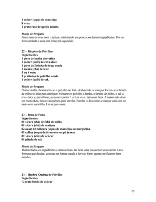 1 colher (sopa) de manteiga
8 ovos
1 prato raso de queijo ralado.

Modo de Preparo
Bater bem os ovos com o açúcar, misturando aos poucos os demais ingredientes. Por em
forma untada e assar em forno pré-aquecido.


22 – Biscoito de Polvilho
Ingredientes
1 pires de banha de rretida
1 colher (café) de erva-doce
1 pires de farinha de trigo coada
1 xícara (chá) de leite
3 ou 4 ovos
2 pratinhos de polvilho azedo
1 colher (café) de sal.

Modo de Preparo
Numa vasilha, desmancha-se o polvilho no leite, desfazendo os caroços. Deixa-se a farinha
de milho no leite para amolecer. Misturar no polvilho a banha, a farinha de milho, o sal, a
erva-doce e, por último, amassar e juntar 1 a 1 os ovos. Amassar bem. A massa não deve
ser muito dura, basta consistência para enrolar. Enrolar os biscoitões e marcar cada um no
meio com carretilha. Levar para assar.


23 – Broa de Fubá
Ingredientes
01 xícara (chá) de fubá de milho
01 xícara (chá) de maisena
02 ovos; 02 colheres (sopa) de manteiga ou margarina
01 colher (sopa) de fermento em pó (rasa)
01 xícara (chá) de açúcar
01 pitada de sal.

Modo de Preparo
Misture todos os ingredientes e amasse bem, até ficar uma massa bem consistente. Dê o
formato que desejar, coloque em forma untada e leve ao forno quente até ficarem bem
assadas.




24 – Quebra-Quebra de Polvilho
Ingredientes
½ prato fundo de açúcar


                                                                                              15
 