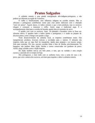 Pratos Salgados
        A culinária mineira é uma grande miscigenação afro-indígena-portuguesa, e não
poderia ser diferente na região de Veríssimo.
        O milho é, historicamente, uma influencia indígena na cozinha mineira. Mas os
africanos e portugueses contribuíram muito para criar pratos deliciosos com o chamado
“ouro em penca”. Àquela época, os índios comiam o que a terra produzia, mas os escravos
chegam e começam a manusear o milho. Assim surge o tradicional angu. É o
acompanhamento ideal para a cozinha da fazenda, aquela feita no momento de servir.
        O quiabo veio com os escravos. Aqui, foi plantado e fecundou, como se fosse um
alimento nativo. E agradou tanto a índios quanto a portugueses, e é usado no preparo de
diversos pratos, como o frango com quiabo e angu.
        Neste desenvolvimento da culinária local, os tropeiros contribuíram muito. Eles
transportavam produtos, levavam noticias e novidades para o interior. O alimento dos
tropeiros tinha que ser algo fácil de transportar, rápido para preparar e ao mesmo tempo
forte para sustentar. Por isso, usavam comidas feitas à base de farinha, prioritariamente. Na
bagagem, não podiam faltar feijão, farinha e carnes conservadas em gorduras de porco.
Assim, surge comidas como o feijão tropeiro.
        Do feijão também tem-se um belo prato, o tutu, que na verdade é uma criação
escrava, e passada até os tempos de hoje.
        Dos portugueses, e mais tarde com os senhores ricos, veio a carne de vaca e de
porco, que com a astúcia dos escravos, serviram para requinte e sabor à culinária mineira.




                                                                                          19
 