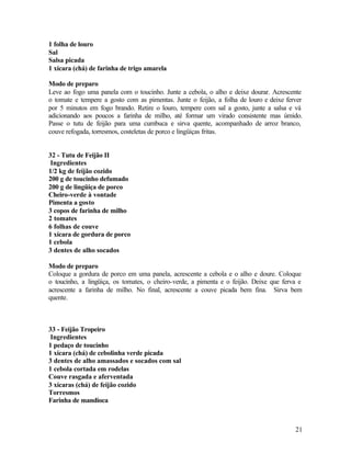 1 folha de louro
Sal
Salsa picada
1 xícara (chá) de farinha de trigo amarela

Modo de preparo
Leve ao fogo uma panela com o toucinho. Junte a cebola, o alho e deixe dourar. Acrescente
o tomate e tempere a gosto com as pimentas. Junte o feijão, a folha de louro e deixe ferver
por 5 minutos em fogo brando. Retire o louro, tempere com sal a gosto, junte a salsa e vá
adicionando aos poucos a farinha de milho, até formar um virado consistente mas úmido.
Passe o tutu de feijão para uma cumbuca e sirva quente, acompanhado de arroz branco,
couve refogada, torresmos, costeletas de porco e lingüiças fritas.


32 - Tutu de Feijão II
 Ingredientes
1/2 kg de feijão cozido
200 g de toucinho defumado
200 g de lingüiça de porco
Cheiro-verde à vontade
Pimenta a gosto
3 copos de farinha de milho
2 tomates
6 folhas de couve
1 xícara de gordura de porco
1 cebola
3 dentes de alho socados

Modo de preparo
Coloque a gordura de porco em uma panela, acrescente a cebola e o alho e doure. Coloque
o toucinho, a lingüiça, os tomates, o cheiro-verde, a pimenta e o feijão. Deixe que ferva e
acrescente a farinha de milho. No final, acrescente a couve picada bem fina. Sirva bem
quente.



33 - Feijão Tropeiro
 Ingredientes
1 pedaço de toucinho
1 xícara (chá) de cebolinha verde picada
3 dentes de alho amassados e socados com sal
1 cebola cortada em rodelas
Couve rasgada e aferventada
3 xícaras (chá) de feijão cozido
Torresmos
Farinha de mandioca



                                                                                        21
 