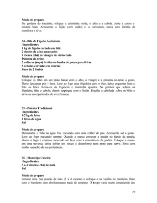 Modo de preparo
Na gordura do toucinho, refogue a cebolinha verde, o alho e a cebola. Junte a couve e
misture bem. Acrescente o feijão (sem caldo) e os torresmos, mexa com farinha de
mandioca e sirva.


34 - Bife de Fígado Acebolado
 Ingredientes
1 kg de fígado cortado em bife
2 dentes de alho amassados
1 xícara (chá) de vinagre de vinho tinto
Pimenta-do-reino
2 colheres (sopa) de óleo ou banha de porco para fritar
5 cebolas cortadas em rodelas
Suco de 2 limões

Modo de preparo
Coloque os bifes em um prato fundo com o alho, o vinagre e a pimenta-do-reino a gosto.
Deixe descansar por 1 hora. Leve ao fogo uma frigideira com o óleo, deixe esquentar bem e
frite os bifes. Retire-os da frigideira e mantenha quentes. Na gordura que sobrou na
frigideira, frite a cebola, depois respingue com o limão. Espalhe a cebolada sobre os bifes e
sirva-os acompanhados de arroz branco.



35 - Polenta Tradicional
 Ingredientes
1/2 kg de fubá
2 litros de água
Sal

Modo de preparo
Desmanche o fubá na água fria, mexendo com uma colher de pau. Acrescente sal a gosto.
Leve ao fogo mexendo sempre. Quando a massa começar a grudar no fundo da panela,
abaixe o fogo e continue mexendo até ficar com a consistência de pudim. Coloque a massa
em uma travessa, deixe esfriar um pouco e desenforme num prato para servir. Sirva com
molho vermelho de sua preferência.


36 - Manteiga Caseira
 Ingredientes
3 a 4 xícaras (chá) de nata
Sal

Modo de preparo
Arrume uma boa porção de nata (3 a 4 xícaras) e coloque-a na vasilha da batedeira. Bata
com a batedeira sem absolutamente nada de tempero. O tempo varia muito dependendo das


                                                                                          22
 