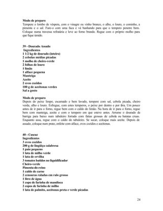 Modo de preparo
Tempere o lombo de véspera, com o vinagre ou vinho branco, o alho, o louro, o cominho, a
pimenta e o sal. Fure-o com uma faca e vá banhando para que o tempero penetre bem.
Coloque numa travessa refratária e leve ao forno brando. Regue com o próprio molho para
que fique úmido.


39 - Dourado Assado
 Ingredientes
1 1/2 kg de dourado (inteiro)
2 cebolas médias picadas
1 molho de cheiro-verde
2 folhas de louro
1 limão
1 alface pequena
Manteiga
Azeite
2 ovos cozidos
100 g de azeitonas verdes
Sal a gosto

Modo de preparo
Depois do peixe limpo, escamado e bem lavado, tempere com sal, cebola picada, cheiro
verde, alho e louro. Esfregue, com estes temperos, o peixe por dentro e por f
                                                                            ora. Um pouco
antes de ir para o forno, regue bem com o caldo do limão. Na hora de ir para o forno, regue
bem com manteiga, azeite e com o tempero em que esteve antes. Arrume o dourado de
barriga para baixo num tabuleiro forrado com fatias grossas de cebola ou batatas cruas.
Enquanto assa, regue com o caldo do tabuleiro. Se secar, coloque mais azeite. Depois de
assado, coloque num prato, enfeite com alface, ovos cozidos e azeitonas.


40 - Cuscuz
Ingredientes
3 ovos cozidos
200 g de lingüiça calabresa
1 paio pequeno
1 lata de milho verde
1 lata de ervilha
3 tomates batidos no liquidificador
Cheiro-verde
Pimenta-do-reino
1 caldo de carne
2 cenouras raladas em ralo grosso
1 litro de água
1 copo de farinha de mandioca
2 copos de farinha de milho
1 lata de palmito, azeitonas preta e verde picadas


                                                                                        24
 
