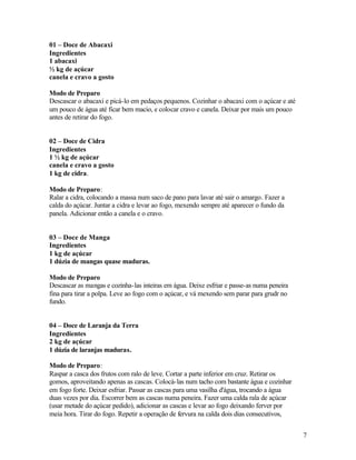 01 – Doce de Abacaxi
Ingredientes
1 abacaxi
½ kg de açúcar
canela e cravo a gosto

Modo de Preparo
Descascar o abacaxi e picá-lo em pedaços pequenos. Cozinhar o abacaxi com o açúcar e até
um pouco de água até ficar bem macio, e colocar cravo e canela. Deixar por mais um pouco
antes de retirar do fogo.


02 – Doce de Cidra
Ingredientes
1 ½ kg de açúcar
canela e cravo a gosto
1 kg de cidra.

Modo de Preparo:
Ralar a cidra, colocando a massa num saco de pano para lavar até sair o amargo. Fazer a
calda do açúcar. Juntar a cidra e levar ao fogo, mexendo sempre até aparecer o fundo da
panela. Adicionar então a canela e o cravo.


03 – Doce de Manga
Ingredientes
1 kg de açúcar
1 dúzia de mangas quase maduras.

Modo de Preparo
Descascar as mangas e cozinha-las inteiras em água. Deixe esfriar e passe-as numa peneira
fina para tirar a polpa. Leve ao fogo com o açúcar, e vá mexendo sem parar para grudr no
fundo.


04 – Doce de Laranja da Terra
Ingredientes
2 kg de açúcar
1 dúzia de laranjas maduras.

Modo de Preparo:
Raspar a casca dos frutos com ralo de leve. Cortar a parte inferior em cruz. Retirar os
gomos, aproveitando apenas as cascas. Colocá-las num tacho com bastante água e cozinhar
em fogo forte. Deixar esfriar. Passar as cascas para uma vasilha d'água, trocando a água
duas vezes por dia. Escorrer bem as cascas numa peneira. Fazer uma calda rala de açúcar
(usar metade do açúcar pedido), adicionar as cascas e levar ao fogo deixando ferver por
meia hora. Tirar do fogo. Repetir a operação de fervura na calda dois dias consecutivos,


                                                                                            7
 