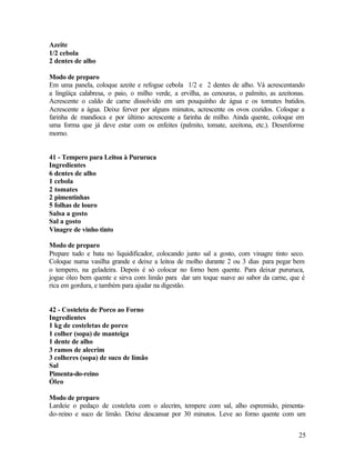 Azeite
1/2 cebola
2 dentes de alho

Modo de preparo
Em uma panela, coloque azeite e refogue cebola 1/2 e 2 dentes de alho. Vá acrescentando
a lingüiça calabresa, o paio, o milho verde, a ervilha, as cenouras, o palmito, as azeitonas.
Acrescente o caldo de carne dissolvido em um pouquinho de água e os tomates batidos.
Acrescente a água. Deixe ferver por alguns minutos, acrescente os ovos cozidos. Coloque a
farinha de mandioca e por último acrescente a farinha de milho. Ainda quente, coloque em
uma forma que já deve estar com os enfeites (palmito, tomate, azeitona, etc.). Desenforme
morno.


41 - Tempero para Leitoa à Pururuca
Ingredientes
6 dentes de alho
1 cebola
2 tomates
2 pimentinhas
5 folhas de louro
Salsa a gosto
Sal a gosto
Vinagre de vinho tinto

Modo de preparo
Prepare tudo e bata no liquidificador, colocando junto sal a gosto, com vinagre tinto seco.
Coloque numa vasilha grande e deixe a leitoa de molho durante 2 ou 3 dias para pegar bem
o tempero, na geladeira. Depois é só colocar no forno bem quente. Para deixar pururuca,
jogue óleo bem quente e sirva com limão para dar um toque suave ao sabor da carne, que é
rica em gordura, e também para ajudar na digestão.


42 - Costeleta de Porco ao Forno
Ingredientes
1 kg de costeletas de porco
1 colher (sopa) de manteiga
1 dente de alho
3 ramos de alecrim
3 colheres (sopa) de suco de limão
Sal
Pimenta-do-reino
Óleo

Modo de preparo
Lardeie o pedaço de costeleta com o alecrim, tempere com sal, alho espremido, pimenta-
do-reino e suco de limão. Deixe descansar por 30 minutos. Leve ao forno quente com um


                                                                                          25
 