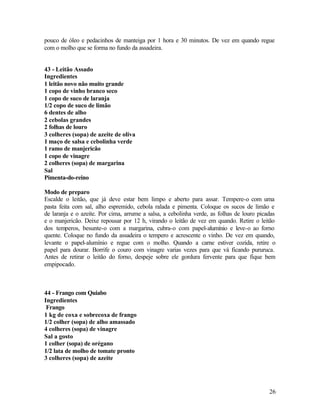 pouco de óleo e pedacinhos de manteiga por 1 hora e 30 minutos. De vez em quando regue
com o molho que se forma no fundo da assadeira.


43 - Leitão Assado
Ingredientes
1 leitão novo não muito grande
1 copo de vinho branco seco
1 copo de suco de laranja
1/2 copo de suco de limão
6 dentes de alho
2 cebolas grandes
2 folhas de louro
3 colheres (sopa) de azeite de oliva
1 maço de salsa e cebolinha verde
1 ramo de manjericão
1 copo de vinagre
2 colheres (sopa) de margarina
Sal
Pimenta-do-reino

Modo de preparo
Escalde o leitão, que já deve estar bem limpo e aberto para assar. Tempere-o com uma
pasta feita com sal, alho espremido, cebola ralada e pimenta. Coloque os sucos de limão e
de laranja e o azeite. Por cima, arrume a salsa, a cebolinha verde, as folhas de louro picadas
e o manjericão. Deixe repousar por 12 h, virando o leitão de vez em quando. Retire o leitão
dos temperos, besunte-o com a margarina, cubra-o com papel-alumínio e leve-o ao forno
quente. Coloque no fundo da assadeira o tempero e acrescente o vinho. De vez em quando,
levante o papel-alumínio e regue com o molho. Quando a carne estiver cozida, retire o
papel para dourar. Borrife o couro com vinagre varias vezes para que vá ficando pururuca.
Antes de retirar o leitão do forno, despeje sobre ele gordura fervente para que fique bem
empipocado.



44 - Frango com Quiabo
Ingredientes
 Frango
1 kg de coxa e sobrecoxa de frango
1/2 colher (sopa) de alho amassado
4 colheres (sopa) de vinagre
Sal a gosto
1 colher (sopa) de orégano
1/2 lata de molho de tomate pronto
3 colheres (sopa) de azeite




                                                                                           26
 