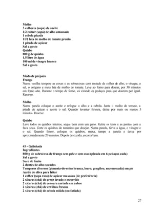 Molho
3 colheres (sopa) de azeite
1/2 colher (sopa) de alho amassado
1 cebola picada
11/2 lata de molho de tomate pronto
1 pitada de açúcar
Sal a gosto
Quiabo
800 g de quiabo
1,5 litro de água
100 ml de vinagre branco
Sal a gosto


Modo de preparo
Frango
Numa vasilha tempere as coxas e as sobrecoxas com metade da colher de alho, o vinagre, o
sal, o orégano e meia lata de molho de tomate. Leve ao forno para dourar, por 30 minutos
em forno alto. Durante o tempo de forno, vá virando os pedaços para que dourem por igual.
Reserve.

Molho
Numa panela coloque o azeite e refogue o alho e a cebola. Junte o molho de tomate, a
pitada de açúcar e acerte o sal. Quando levantar fervura, deixe por mais ou menos 5
minutos. Reserve.

Quiabo
Lave todos os quiabos inteiros, seque bem com um pano. Retire os talos e as pontas com a
faca seca. Corte os quiabos do tamanho que desejar. Numa panela, ferva a água, o vinagre e
o sal. Quando ferver, coloque os quiabos, mexa, tampe a panela e deixe por
aproximadamente 20 minutos. Depois de cozido, escorra bem.


45 - Galinhada
Ingredientes
800 g de sobrecoxa de frango sem pele e sem osso (picada em 6 pedaços cada)
Sal a gosto
Suco de limão
2 dentes de alho socados
Temperos diversos (pimenta-do-reino branca, louro, gengibre, noz-moscada) em pó
Azeite de oliva para fritar
1 colher (sopa rasa) de açúcar mascavo (de preferência)
2 xícaras (chá) de arroz lavado e escorrido
2 xícaras (chá) de cenoura cortada em cubos
2 xícaras (chá) de ervilhas frescas
2 xícaras (chá) de cebola miúda (ou fatiada)


                                                                                       27
 