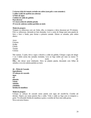 2 xícaras (chá) de tomate cortado em cubos (sem pele e sem sementes)
1 colher (café) de açafrão (ou colorau)
1,5 litro de água
1 tablete de caldo de galinha
Para decorar
1/2 xícara (chá) de salsinha picada
15 ovos de codorna cozidos partidos ao meio

Modo de preparo
Tempere as sobrecoxas com sal, limão, alho, os temperos e deixe descansar por 30 minutos.
Frite as sobrecoxas, deixando-as bem douradas. Leve a carne do frango para uma panela de
ferro e forre o fundo, para formar a primeira camada. Alterne as camadas, pela ordem
abaixo:

Arroz
Cenoura
Ervilha
Cebola
Tomate
Colorau

Não misture. À parte, ferva a água e dissolva o caldo de galinha. Coloque a água até atingir
1 ou 2 dedos acima das camadas montadas. Leve ao fogo médio por mais ou menos 15
minutos                    e                 acerte                  o                   sal.
Obs.: não deixar secar totalmente. Sirva na própria panela, decorando com folhas de
salsinha e ovos de codorna partidos ao meio.


46 – Pirão de Cascudo
Ingredientes
15 cabeças de cascudo
água
sal
pimenta
cebola
salsinha
cebolinha
farinha de mandioca

Modo de preparo
Coloque as cabeças de cascudo numa panela com água até encobri-las. Cozinhe até
derreter. Depois coe numa peneira fina o caldo. Volte o caldo ao fogo com os temperos a
gosto. Vá colocando farinha de mandioca a gosto, e cozinhe até ficar uma calda grossa.
Sirva com arroz branco.




                                                                                          28
 