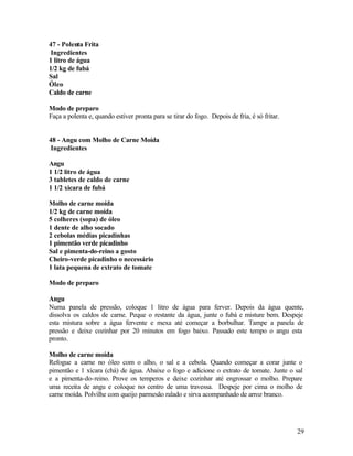 47 - Polenta Frita
 Ingredientes
1 litro de água
1/2 kg de fubá
Sal
Óleo
Caldo de carne

Modo de preparo
Faça a polenta e, quando estiver pronta para se tirar do fogo. Depois de fria, é só fritar.


48 - Angu com Molho de Carne Moída
 Ingredientes

Angu
1 1/2 litro de água
3 tabletes de caldo de carne
1 1/2 xícara de fubá

Molho de carne moída
1/2 kg de carne moída
5 colheres (sopa) de óleo
1 dente de alho socado
2 cebolas médias picadinhas
1 pimentão verde picadinho
Sal e pimenta-do-reino a gosto
Cheiro-verde picadinho o necessário
1 lata pequena de extrato de tomate

Modo de preparo

Angu
Numa panela de pressão, coloque 1 litro de água para ferver. Depois da água quente,
dissolva os caldos de carne. Peque o restante da água, junte o fubá e misture bem. Despeje
esta mistura sobre a água fervente e mexa até começar a borbulhar. Tampe a panela de
pressão e deixe cozinhar por 20 minutos em fogo baixo. Passado este tempo o angu esta
pronto.

Molho de carne moída
Refogue a carne no óleo com o alho, o sal e a cebola. Quando começar a corar junte o
pimentão e 1 xícara (chá) de água. Abaixe o fogo e adicione o extrato de tomate. Junte o sal
e a pimenta-do-reino. Prove os temperos e deixe cozinhar até engrossar o molho. Prepare
uma receita de angu e coloque no centro de uma travessa. Despeje por cima o molho de
carne moída. Polvilhe com queijo parmesão ralado e sirva acompanhado de arroz branco.




                                                                                              29
 