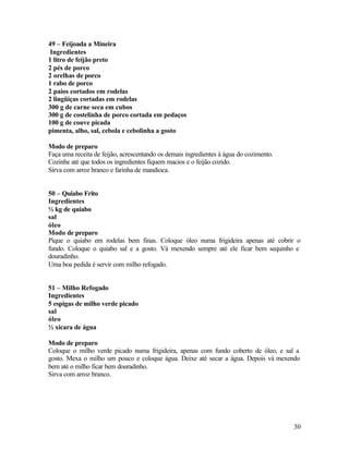 49 – Feijoada a Mineira
 Ingredientes
1 litro de feijão preto
2 pés de porco
2 orelhas de porco
1 rabo de porco
2 paios cortados em rodelas
2 lingüiças cortadas em rodelas
300 g de carne seca em cubos
300 g de costelinha de porco cortada em pedaços
100 g de couve picada
pimenta, alho, sal, cebola e cebolinha a gosto

Modo de preparo
Faça uma receita de feijão, acrescentando os demais ingredientes à água do cozimento.
Cozinhe até que todos os ingredientes fiquem macios e o feijão cozido.
Sirva com arroz branco e farinha de mandioca.


50 – Quiabo Frito
Ingredientes
½ kg de quiabo
sal
óleo
Modo de preparo
Pique o quiabo em rodelas bem finas. Coloque óleo numa frigideira apenas até cobrir o
fundo. Coloque o quiabo sal e a gosto. Vá mexendo sempre até ele ficar bem sequinho e
douradinho.
Uma boa pedida é servir com milho refogado.


51 – Milho Refogado
Ingredientes
5 espigas de milho verde picado
sal
óleo
½ xícara de água

Modo de preparo
Coloque o milho verde picado numa frigideira, apenas com fundo coberto de óleo, e sal a
gosto. Mexa o milho um pouco e coloque água. Deixe até secar a água. Depois vá mexendo
bem até o milho ficar bem douradinho.
Sirva com arroz branco.




                                                                                        30
 