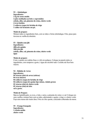 52 – Almôndegas
Ingredientes
1 kg de carne moída
2 pães molhados ao leite e espremidos
cebola, alho, sal, pimenta do reino, cheiro verde
4 ovos batidos
2 colheres (sopa) de farinha de trigo
1 colher de fermento em pó.

Modo de preparo
Misture todos os ingredientes bem, com as mãos e forme almôndegas. Frite, passe para
travessa ou vasilha de alumínio.


53 – Quiabo com jiló
Ingredientes
400 g de quiabo
200 g de jiló
cebola, alho, sal, pimenta do reino, cheiro verde
água

Modo de preparo
Corte o quiabo em rodelas finas e o jiló em pedaços. Coloque na panela todos os
ingredientes, com temperos a gosto, e água até encobrir tudo. Cozinhe até ficar bem
macios.


54 – Bolinho de Arroz
Ingredientes
04 xícaras (chá) de arroz (sobras)
04 ovos inteiros
04 colheres (sopa) de farinha de trigo
04 colheres (sopa) de queijo tipo minas, ralado grosso
02 xícaras (chá) de cheiro-verde
02 xícaras (chá) de leite
sal a gosto.

Modo de Preparo
Bata no liqüidificador, os ovos, o leite, o arroz, a pimenta-do-reino e o sal. Coloque em
uma vasilha e misture bem com as mãos, adicionando o queijo, o trigo e o cheiro-verde.
Faça uma massa não muito dura. Frite em óleo quente, colocando colheradas da massa.


55 – Frango Ensopado
Ingredientes
1 cebola média
cheiro verde


                                                                                            31
 