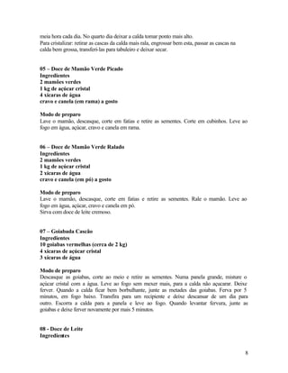 meia hora cada dia. No quarto dia deixar a calda tomar ponto mais alto.
Para cristalizar: retirar as cascas da calda mais rala, engrossar bem esta, passar as cascas na
calda bem grossa, transferi-las para tabuleiro e deixar secar.


05 – Doce de Mamão Verde Picado
Ingredientes
2 mamões verdes
1 kg de açúcar cristal
4 xícaras de água
cravo e canela (em rama) a gosto

Modo de preparo
Lave o mamão, descasque, corte em fatias e retire as sementes. Corte em cubinhos. Leve ao
fogo em água, açúcar, cravo e canela em rama.


06 – Doce de Mamão Verde Ralado
Ingredientes
2 mamões verdes
1 kg de açúcar cristal
2 xícaras de água
cravo e canela (em pó) a gosto

Modo de preparo
Lave o mamão, descasque, corte em fatias e retire as sementes. Rale o mamão. Leve ao
fogo em água, açúcar, cravo e canela em pó.
Sirva com doce de leite cremoso.


07 – Goiabada Cascão
Ingredientes
10 goiabas vermelhas (cerca de 2 kg)
4 xícaras de açúcar cristal
3 xícaras de água

Modo de preparo
Descasque as goiabas, corte ao meio e retire as sementes. Numa panela grande, misture o
açúcar cristal com a água. Leve ao fogo sem mexer mais, para a calda não açucarar. Deixe
ferver. Quando a calda ficar bem borbulhante, junte as metades das goiabas. Ferva por 5
minutos, em fogo baixo. Transfira para um recipiente e deixe descansar de um dia para
outro. Escorra a calda para a panela e leve ao fogo. Quando levantar fervura, junte as
goiabas e deixe ferver novamente por mais 5 minutos.


08 - Doce de Leite
Ingredientes


                                                                                                  8
 
