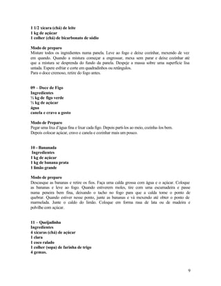 1 1/2 xícara (chá) de leite
1 kg de açúcar
1 colher (chá) de bicarbonato de sódio

Modo de preparo
Misture todos os ingredientes numa panela. Leve ao fogo e deixe cozinhar, mexendo de vez
em quando. Quando a mistura começar a engrossar, mexa sem parar e deixe cozinhar até
que a mistura se desprenda do fundo da panela. Despeje a massa sobre uma superfície lisa
untada. Espere esfriar e corte em quadradinhos ou retângulos.
Para o doce cremoso, retire do fogo antes.


09 – Doce de Figo
Ingredientes
½ kg de figo verde
½ kg de açúcar
água
canela e cravo a gosto

Modo de Preparo
Pegar uma lixa d’água fina e lixar cada figo. Depois parti-los ao meio, cozinha-los bem.
Depois colocar açúcar, cravo e canela e cozinhar mais um pouco.


10 - Bananada
 Ingredientes
1 kg de açúcar
1 kg de banana prata
1 limão grande

Modo de preparo
Descasque as bananas e retire os fios. Faça uma calda grossa com água e o açúcar. Coloque
as bananas e leve ao fogo. Quando estiverem moles, tire com uma escumadeira e passe
numa peneira bem fina, deixando o tacho no fogo para que a calda tome o ponto de
quebrar. Quando estiver nesse ponto, junte as bananas e vá mexendo até obter o ponto de
marmelada. Junte o caldo do limão. Coloque em forma rasa de lata ou de madeira e
polvilhe com açúcar.


11 – Queijadinha
Ingredientes
4 xícaras (chá) de açúcar
1 clara
1 coco ralado
1 colher (sopa) de farinha de trigo
4 gemas.



                                                                                           9
 