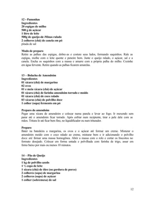 12 - Pamonhas
Ingredientes
20 espigas de milho
500 g de açúcar
1 litro de leite
500g de queijo-de-Minas ralado
2 colheres (chá) de canela em pó
pitada de sal

Modo de preparo
Retire as palhas das espigas, dobre-as e costure seus lados, formando saquinhos. Rale as
espigas, molhe com o leite quente e peneire bem. Junte o queijo ralado, o açúcar, sal e a
canela. Encha os saquinhos com a massa e amarre com a própria palha do milho. Cozinhe
em água fervente. Retire quando as palhas ficarem amarelas.


13 – Bolacha de Amendoim
Ingredientes
01 xícara (chá) de margarina
02 ovos
01 e meia xícara (chá) de açúcar
01 xícara (chá) de farinha amendoim torrado e moído
01 xícara (chá) de coco ralado
03 xícaras (chá) de polvilho doce
1 colher (sopa) fermento em pó

Preparo do amendoim
Pegar uma xícara de amendoim e colocar numa panela e levar ao fogo. Ir mexendo sem
parar até o amendoim ficar torrado. Após esfriar num recipiente, tirar a pele dele com as
mãos. Tritura-lo até ficar bem fino, no liquidificador ou num triturador.

Preparo
Bater na batedeira a margarina, os ovos e o açúcar até formar um creme. Misturar o
amendoim moído com o coco ralado ao creme, misturar bem e ir adicionando o polvilho
doce até f rmar uma massa homogênea. Abrir a massa com o rolo e cortar os biscoitos no
           o
formato desejado. Colocar em forma untada e polvilhada com farinha de trigo, assar em
forno baixo por mais ou menos 10 minutos.


14 – Pão de Queijo
Ingredientes
1 kg de polvilho azedo
1 ½ copo de leite
1 xícara (chá) de óleo (ou gordura de porco)
2 colheres (sopa) de margarina
2 colheres (sopa) de açúcar
1 colher (sobremesa) de sal


                                                                                       12
 