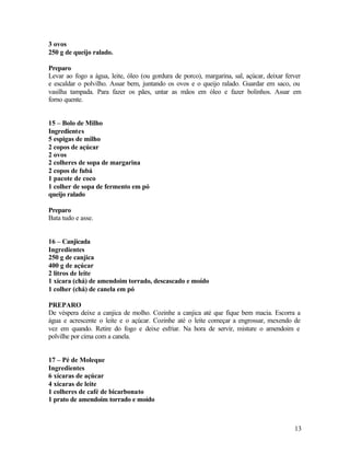 3 ovos
250 g de queijo ralado.

Preparo
Levar ao fogo a água, leite, óleo (ou gordura de porco), margarina, sal, açúcar, deixar ferver
e escaldar o polvilho. Assar bem, juntando os ovos e o queijo ralado. Guardar em saco, ou
vasilha tampada. Para fazer os pães, untar as mãos em óleo e fazer bolinhos. Assar em
forno quente.


15 – Bolo de Milho
Ingredientes
5 espigas de milho
2 copos de açúcar
2 ovos
2 colheres de sopa de margarina
2 copos de fubá
1 pacote de coco
1 colher de sopa de fermento em pó
queijo ralado

Preparo
Bata tudo e asse.


16 – Canjicada
Ingredientes
250 g de canjica
400 g de açúcar
2 litros de leite
1 xícara (chá) de amendoim torrado, descascado e moído
1 colher (chá) de canela em pó

PREPARO
De véspera deixe a canjica de molho. Cozinhe a canjica até que fique bem macia. Escorra a
água e acrescente o leite e o açúcar. Cozinhe até o leite começar a engrossar, mexendo de
vez em quando. Retire do fogo e deixe esfriar. Na hora de servir, misture o amendoim e
polvilhe por cima com a canela.


17 – Pé de Moleque
Ingredientes
6 xícaras de açúcar
4 xícaras de leite
1 colheres de café de bicarbonato
1 prato de amendoim torrado e moído



                                                                                           13
 