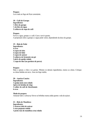 Preparo
Leve tudo ao fogo até ficar consistente.


18 – Café de Garapa
Ingredientes
½ litro de garapa
¼ de litro de água
2 colheres de sopa de café

Preparo
Ferver a água, garapa e o café. Coar e servir quente.
A proporção entre a garapa e a água pode variar, dependendo da doce da garapa.


19 – Bolo de Fubá
Ingredientes
4 ovos
4 copos de leite
4 copos de fubá
2 copos de açúcar
2 colheres de fermento em pó
1 piréx de queijo ralado
½ copo de óleo (ou gordura de porco)


Preparo
Bata o açúcar, o óleo e as gemas. Misture os demais ingredientes, menos as claras. Coloque
as claras batidas em neve. Asse em fogo médio.


20 – Ameixa Caseira
Ingredientes
1 queijo meia cura ralado
1pires de farinha de trigo
1 colher de café de bicarbonato
6 ovos

Modo de preparo
Amassar tudo e colocar p/ ferver as bolinhas numa calda quente e rala de açúcar.


21 – Bolo de Mandioca
Ingredientes
3 xícaras (chá) de açúcar
1 coco pequeno ralado
1 prato raso de mandioca crua ralada


                                                                                       14
 