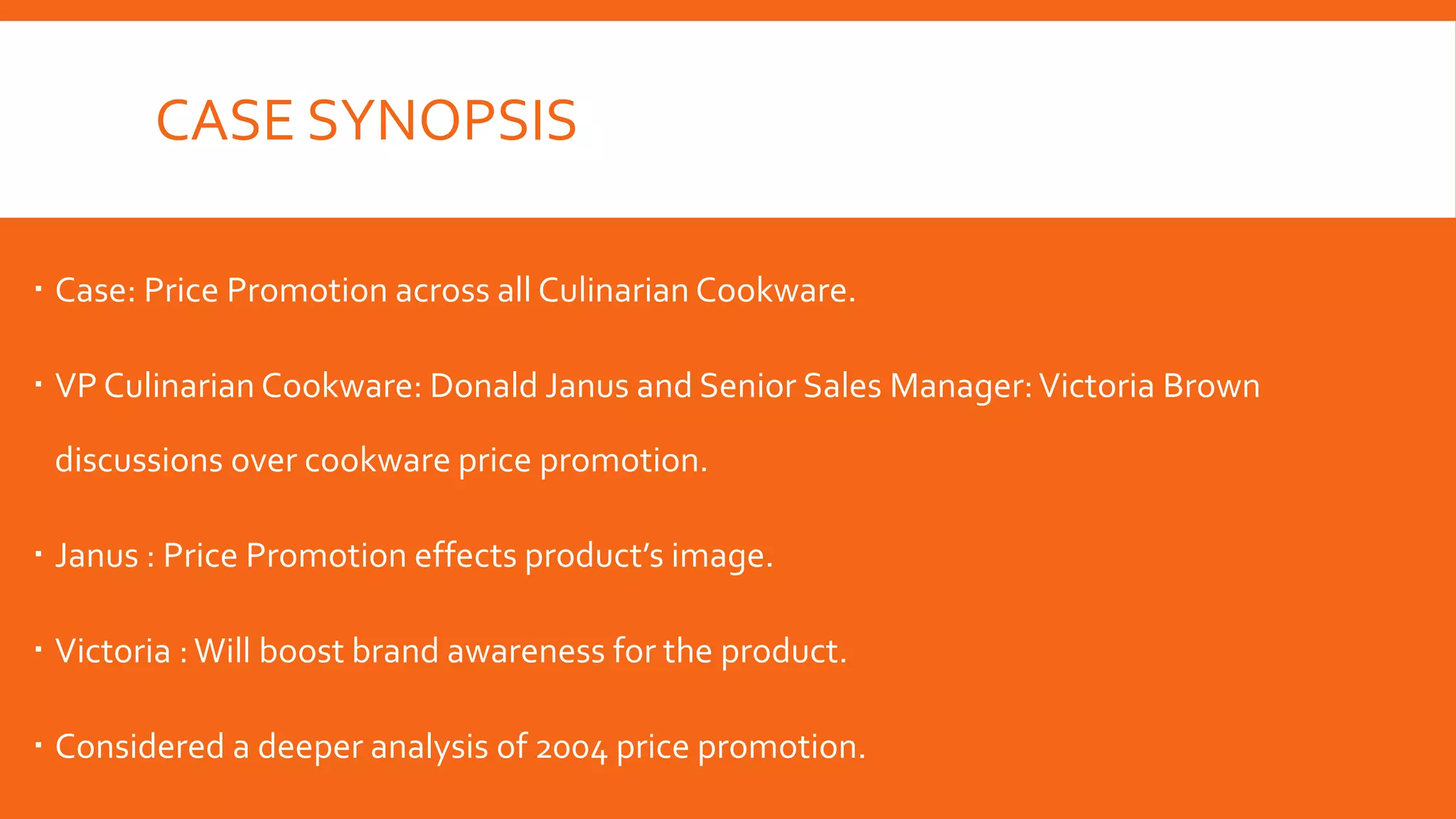 CASE SYNOPSIS
 Case: Price Promotion across all Culinarian Cookware.
 VP Culinarian Cookware: Donald Janus and Senior Sales Manager:Victoria Brown
discussions over cookware price promotion.
 Janus : Price Promotion effects product’s image.
 Victoria :Will boost brand awareness for the product.
 Considered a deeper analysis of 2004 price promotion.
 