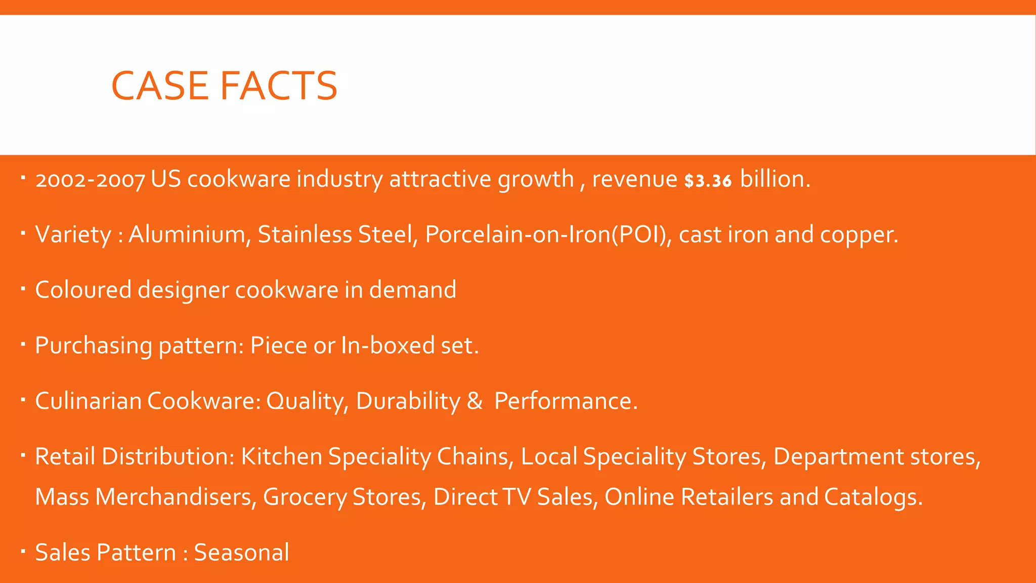 CASE FACTS
 2002-2007 US cookware industry attractive growth , revenue $3.36 billion.
 Variety : Aluminium, Stainless Steel, Porcelain-on-Iron(POI), cast iron and copper.
 Coloured designer cookware in demand
 Purchasing pattern: Piece or In-boxed set.
 Culinarian Cookware: Quality, Durability & Performance.
 Retail Distribution: Kitchen Speciality Chains, Local Speciality Stores, Department stores,
Mass Merchandisers, Grocery Stores, DirectTV Sales, Online Retailers and Catalogs.
 Sales Pattern : Seasonal
 