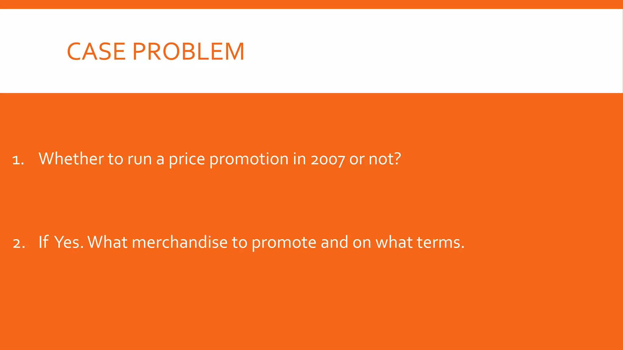 CASE PROBLEM
1. Whether to run a price promotion in 2007 or not?
2. If Yes. What merchandise to promote and on what terms.
 