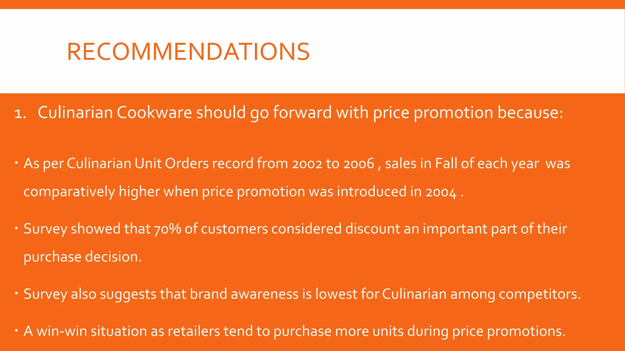 RECOMMENDATIONS
1. Culinarian Cookware should go forward with price promotion because:
 As per Culinarian Unit Orders record from 2002 to 2006 , sales in Fall of each year was
comparatively higher when price promotion was introduced in 2004 .
 Survey showed that 70% of customers considered discount an important part of their
purchase decision.
 Survey also suggests that brand awareness is lowest forCulinarian among competitors.
 A win-win situation as retailers tend to purchase more units during price promotions.
 