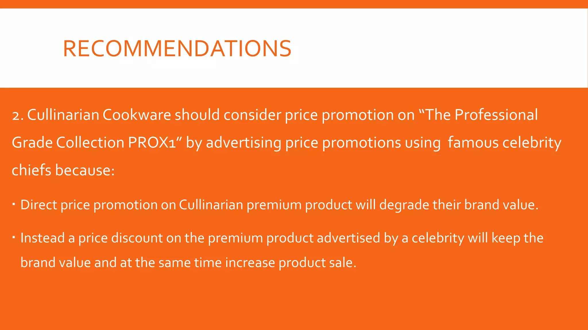 RECOMMENDATIONS
2. Cullinarian Cookware should consider price promotion on “The Professional
Grade Collection PROX1” by advertising price promotions using famous celebrity
chiefs because:
 Direct price promotion on Cullinarian premium product will degrade their brand value.
 Instead a price discount on the premium product advertised by a celebrity will keep the
brand value and at the same time increase product sale.
 