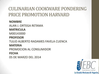 CULINARIAN COOKWARE PONDERING
PRICE PROMOTION HARVARD
NOMBRE
ALAN J. ORTEGA RETAMA
MATRICULA
M00143000
PROFESOR
TULIO ALBERTO RADAMES FAVELA CUENCA
MATERIA
PROMOCION AL CONSUMIDOR
FECHA
05 DE MARZO DEL 2014

 