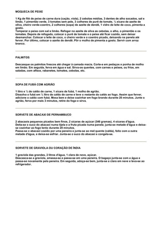 MOQUECA DE PEIXE

1 Kg de filé de peixe de carne dura (cação, viola), 2 cebolas médias, 3 dentes de alho socados, sal e
limão, 1 pimentão verde, 3 tomates sem pele, 3 colheres de purê de tomate, ½ xícara de azeite de
oliva, cheiro verde-coentro, 2 colheres (sopa) de azeite de dendê, 1 vidro de leite de coco, pimenta a
gosto.
Temperar o peixe com sal e limão. Refogar no azeite de oliva as cebolas, o alho, o pimentão e os
tomates. Depois de refogado, colocar o purê de tomate e o peixe até ficar cozido, sem deixar
desmanchar. Colocar o leite de coco, o cheiro verde e o coentro picado, deixando na panela até
ferver. Por último, colocar o azeite de dendê. Pôr o molho de pimenta a gosto. Servir com arroz
branco.




PALMITOS

Descasque os palmitos frescos até chegar à camada macia. Corte-a em pedaços e ponha de molho
em limão. Em seguida, ferva em água e sal. Sirva-os quentes, com carnes e peixes, ou frios, em
saladas, com alface, rabanetes, tomates, cebolas, etc.




SOPA DE FUBÁ COM AGRIÃO

1 litro e ½ de caldo de carne, 1 xícara de fubá, 1 molho de agrião.
Dissolva o fubá em ½ litro de caldo de carne e leve o restante do caldo ao fogo. Assim que ferver,
adicione o caldo com fubá. Mexa bem e deixe cozinhar em fogo brando durante 20 minutos. Junte o
agrião, ferva por mais 3 minutos, retire do fogo e sirva.




SORVETE DE ABACAXI DE PERNAMBUCO

2 abacaxis pequenos picados bem finos, 2 xícaras de açúcar (340 gramas), 4 xícaras d'água.
Deita-se o suco do abacaxi numa tijela e a fruta picada numa panela; junta-se metade d'água e deixa-
se cozinhar ao fogo lento durante 20 minutos.
Passa-se o abacaxi cozido por uma peneira e junta-se ao mel quente (calda), feito com a outra
metade d'água, e deixa-se esfriar. Junta-se o suco do abacaxi e congela-se.




SORVETE DE GRAVIOLA OU CORAÇÃO DE ÍNDIA

1 graviola das grandes, 2 litros d'água, 1 clara de neve, açúcar.
Descasca-se a graviola, amassa-se e passa-se em uma peneira. O bagaço junta-se com a água e
passa-se novamente pela peneira. Em seguida, adoça-se bem, junta-se a clara em neve e leva-se ao
refrigerador.
 