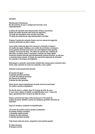 VATAPÁ

Receita para 35 pessoas.
No dia anterior ao que o vatapá será servido, moa
separadamente:

2 quilos de camarão seco descascado, limpo e que tenha
ficado de molho durante oito horas em água fria.
1/2 quilo de amendoim meio torrado sem pele.
1/2 quilo de castanha de caju descascado e torrado.

Prepare 3 quilos de camarão fresco com as cascas da seguinte
maneira (Camarão ao alho e óleo):

Lave várias vezes em água fria; escorra o camarão e seque-o
em toalha de papel. Salpique com caldo de um limão e coloque-o
numa peneira durante uma hora; em uma frigideira bem grande,
coloque 1/4 xícara de óleo, 1/4 colher de chá de sal, 2 dentes de
alho bem socados; junte o camarão e cozinhe em fogo rápido
mexendo sempre durante aproximadamente quinze minutos, ou até que
o camarão fique rosado. O tempo de cozimento depende do tamanho
do camarão e da largura da frigideira.

Descasque o camarão reservando metade das cascas para o próximo item.
Corte cada camarão ao meio ao comprido. Leve a gelar.

Coloque numa panela bem grande:

24 xícaras de água
2 cebolas grandes partidas
1/2 quilo de cabeças de peixe
As cascas do camarão
2 dentes de alho grandes

Deixe ferver esses ingredientes durante uma hora para fazer
um caldo e ponha na geladeira.

No dia de servir o vatapá, faça 15 xícaras de leite de coco
(1 coco seco ralado ou batido no liqüidificador com 1 xícara de
água, geralmente faz 3 xícaras de leite de coco).

Passe na farinha de trigo e frite ate dourar 2 1/2 quilos de
postas de peixe. Quebre o peixe em pedaços grandes retirando as
espinhas.

Faça um tempero, batendo no liqüidificador:

1/4 xícara de coentro fresco picado ('coliander')
8 tomates médios cortados
1 pimentão médio picado
3 dentes de alho picados
2 cebolas grandes picadas

Três horas antes de servir, esquente numa panela grande:

O caldo de peixe
O tempero acima
 