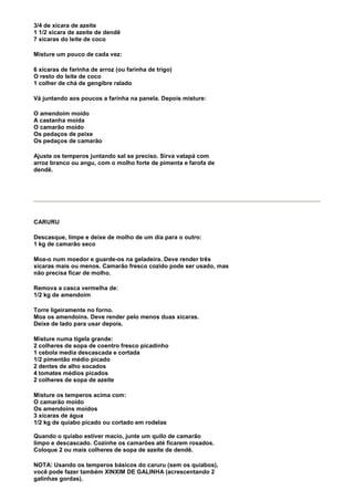 3/4 de xícara de azeite
1 1/2 xícara de azeite de dendê
7 xícaras do leite de coco

Misture um pouco de cada vez:

6 xícaras de farinha de arroz (ou farinha de trigo)
O resto do leite de coco
1 colher de chá de gengibre ralado

Vá juntando aos poucos a farinha na panela. Depois misture:

O amendoim moído
A castanha moída
O camarão moído
Os pedaços de peixe
Os pedaços de camarão

Ajuste os temperos juntando sal se preciso. Sirva vatapá com
arroz branco ou angu, com o molho forte de pimenta e farofa de
dendê.




CARURU

Descasque, limpe e deixe de molho de um dia para o outro:
1 kg de camarão seco

Moa-o num moedor e guarde-os na geladeira. Deve render três
xícaras mais ou menos. Camarão fresco cozido pode ser usado, mas
não precisa ficar de molho.

Remova a casca vermelha de:
1/2 kg de amendoim

Torre ligeiramente no forno.
Moa os amendoins. Deve render pelo menos duas xícaras.
Deixe de lado para usar depois.

Misture numa tigela grande:
2 colheres de sopa de coentro fresco picadinho
1 cebola media descascada e cortada
1/2 pimentão médio picado
2 dentes de alho socados
4 tomates médios picados
2 colheres de sopa de azeite

Misture os temperos acima com:
O camarão moído
Os amendoins moídos
3 xícaras de água
1/2 kg de quiabo picado ou cortado em rodelas

Quando o quiabo estiver macio, junte um quilo de camarão
limpo e descascado. Cozinhe os camarões até ficarem rosados.
Coloque 2 ou mais colheres de sopa de azeite de dendê.

NOTA: Usando os temperos básicos do caruru (sem os quiabos),
você pode fazer também XINXIM DE GALINHA (acrescentando 2
galinhas gordas).
 