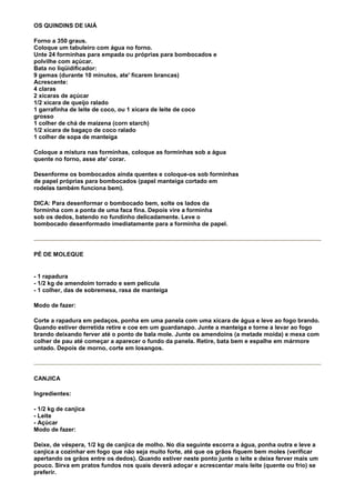 OS QUINDINS DE IAIÁ

Forno a 350 graus.
Coloque um tabuleiro com água no forno.
Unte 24 forminhas para empada ou próprias para bombocados e
polvilhe com açúcar.
Bata no liqüidificador:
9 gemas (durante 10 minutos, ate' ficarem brancas)
Acrescente:
4 claras
2 xícaras de açúcar
1/2 xícara de queijo ralado
1 garrafinha de leite de coco, ou 1 xícara de leite de coco
grosso
1 colher de chá de maizena (corn starch)
1/2 xícara de bagaço de coco ralado
1 colher de sopa de manteiga

Coloque a mistura nas forminhas, coloque as forminhas sob a água
quente no forno, asse ate' corar.

Desenforme os bombocados ainda quentes e coloque-os sob forminhas
de papel próprias para bombocados (papel manteiga cortado em
rodelas também funciona bem).

DICA: Para desenformar o bombocado bem, solte os lados da
forminha com a ponta de uma faca fina. Depois vire a forminha
sob os dedos, batendo no fundinho delicadamente. Leve o
bombocado desenformado imediatamente para a forminha de papel.




PÉ DE MOLEQUE


- 1 rapadura
- 1/2 kg de amendoim torrado e sem película
- 1 colher, das de sobremesa, rasa de manteiga

Modo de fazer:

Corte a rapadura em pedaços, ponha em uma panela com uma xícara de água e leve ao fogo brando.
Quando estiver derretida retire e coe em um guardanapo. Junte a manteiga e torne a levar ao fogo
brando deixando ferver até o ponto de bala mole. Junte os amendoins (a metade moída) e mexa com
colher de pau até começar a aparecer o fundo da panela. Retire, bata bem e espalhe em mármore
untado. Depois de morno, corte em losangos.




CANJICA

Ingredientes:

- 1/2 kg de canjica
- Leite
- Açúcar
Modo de fazer:

Deixe, de véspera, 1/2 kg de canjica de molho. No dia seguinte escorra a água, ponha outra e leve a
canjica a cozinhar em fogo que não seja muito forte, até que os grãos fiquem bem moles (verificar
apertando os grãos entre os dedos). Quando estiver neste ponto junte o leite e deixe ferver mais um
pouco. Sirva em pratos fundos nos quais deverá adoçar e acrescentar mais leite (quente ou frio) se
preferir.
 