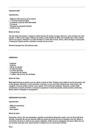 CANJICA DIET

Ingredientes:

- 100g de milho branco para canjica
- 1 1/3 xícara (chá) de água
- 2 colheres (chá) de leite desnatado
- 16 cravos
- 32 gotas de adoçante líquido
- canela em pó

Modo de fazer:

Um dia antes do preparo, coloque o milho branco de molho na água. Escorra. Leve ao fogo, em uma
panela, o milho com a água. Depois de cozido, junte metade do leite com metade dos cravos. Deixe
apurar um pouco. Adicione e o resto de leite e o resto dos cravos. Ferva, retire do fogo e acrescente
o adoçante. Espere esfriar, polvilhe a canela em pó e sirva.

Rende 4 porções de 129 calorias cada.




AMBROSIA


- 8 gemas
- 4 claras
- 350 gr de açúcar
- 2 copos de leite
- 2 cravos-da-índia
- 1 casquinha de canela
- 1 colher, das de chá, de manteiga

Modo de fazer:

Bata ligeiramente as gemas com as claras e junte ao leite. Prepare uma calda em ponto de pasta, não
muito grossa. Adicione o cravo-da-índia, a canela e o ovo com leite. Deixe ferver, sem mexer, até
coagular. Comece então a mexer com o garfo, a fim de formar pedaços. Quando a calda voltar
novamente ao ponto primitivo e começar a aparecer o fundo da panela, estará pronta a ambrosia.
Deixe esfriar e despeje na compoteira.




AMENDOIM SALGADO

Ingredientes:

- 500g de amendoim
- 2 claras
- Sal a gosto

Modo de fazer:

Esquente o forno. Em uma assadeira, espalhe o amendoim deixando a pele. Leve ao forno até ficar
torrado, mexendo de vez em quando. Bata as claras em ponto de neve e tempere com sal. Retire o
amendoim do forno e misture com claras salgadas. Volte ao forno desligado até secar. Mexa de vez
em quando. Quando seco, deixe esfriar e coloque em um vidro bem fechado.

Dica:
 