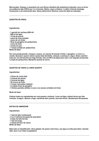 Microondas: Coloque o amendoim em uma fôrma refratária (de preferência redonda). Leve ao forno
em pot6encia alta (100%) por 3 a 4 minutos. Retire, mexa e misture ½ colher (chá) de manteiga.
Acrescente o sal misturando bem. Deixe esfriar.Erro! Nenhum nome foi dado ao indicador.




QUENTÃO DE PINGA




Ingredientes:

- 1 garrafa de cachaça (600 ml)
- 600 ml de água
- 1/2 kg de açúcar
- casca de duas laranjas
- casca de um limão
- 50 gr de gengibre em pedacinhos
- cravo da índia
- canela em pau
- 1 maçã cortada em pedacinhos
Modo de fazer:

Em uma panela grande, coloque o açúcar, as cascas de laranja e limão, o gengibre, o cravo e a
canela. Quando o açúcar estiver quase todo derretido, coloque a cachaça e a água. Deixe cozinhar
tudo por uns 20 minutos em fogo brando. Use um filtro de papel para coar e em seguida acrescente
a maçã em pedacinhos. Mantenha quente ao servir.



QUENTÃO DE VINHO ou VINHO QUENTE

Ingredientes:

- 3 litros de vinho tinto
- 3 xícaras de açúcar
- 2 xícaras de água
- 30 cravos da Índia
- 3 nozes moscadas (raladas)
- 5 rodelas finas de gengibre
- 3 limões grandes (utilizar o suco e as cascas cortadas em tiras)

Modo de fazer:

Colocar todos os ingredientes em uma panela e misturar. Levar ao fogo e deixar ferver por três
minutos. A seguir, abaixar o fogo, mantendo bem quente, mas sem ferver. Receita para 20 pessoas.



BATIDA DE AMENDOIM

Ingredientes:

- 1 lata de leite condensado
- 4 ou 5 colheres de pasta de amendoim
- 2 latas de leite fervido
- 1 lata de pinga
- 2 doses de licor de cacau
Modo de fazer:

Bata tudo no liqüidificador. Sirva gelado. Se quiser mais fraco, use água ou leite para diluir. Usando
leite, dura 3 ou 4 dias na geladeira.
 