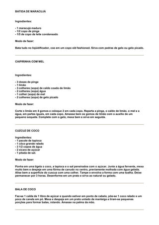 BATIDA DE MARACUJÁ


Ingredientes:

- 1 maracujá maduro
- 1/2 copo de pinga
- 1/5 de copo de leite condensado

Modo de fazer:

Bata tudo no liqüidificador, coe em um copo old fashioned. Sirva com pedras de gelo ou gelo picado.




CAIPIRINHA COM MEL




Ingredientes:

- 3 doses de pinga
- 1 limão
- 3 colheres (sopa) de caldo coado de limão
- 2 colheres (sopa) água
- 1 colher (sopa) de mel
- 2 colheres (sopa) de gelo picado

Modo de fazer:

Corte o limão em 4 gomos e coloque 2 em cada copo. Reparta a pinga, o caldo de limão, o mel e a
água, em partes iguais, em cada copo. Amasse bem os gomos de limão com o auxílio de um
pequeno soquete. Complete com o gelo, mexa bem e sirva em seguida.




CUZCUZ DE COCO

Ingredientes:
- 1 pacote de tapioca
- 1 côco grande ralado
- 3 1/2 copos de água
- 2 xícara de açúcar
- 1 pitada de sal.

Modo de fazer:

Ponha em uma tigela o coco, a tapioca e o sal peneirados com o açúcar. Junte a água fervente, mexa
muito bem e despeje em uma fôrma de canudo no centro, previamente molhada com água gelada.
Alise bem a superfície do cuscuz com uma colher. Tampe e envolva a forma com uma toalha. Deixe
permanecer por 3 horas. Desenforme em um prato e sirva ao natural ou gelado.




BALA DE COCO

Faz-se 1 calda de 1 libra de açúcar e quando estiver em ponto de cabelo, põe-se 1 coco ralado e um
poco de canela em pó. Mexa e despeja em um prato untado de manteiga e tiram-se pequenas
porções para formar balas, rolando. Amasse na palma da mão.
 