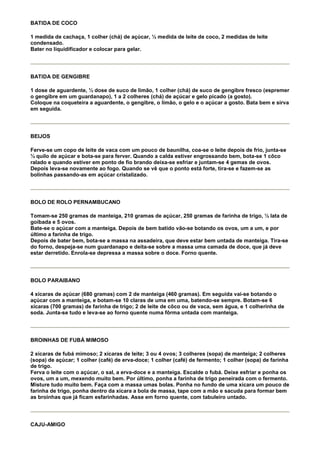 BATIDA DE COCO

1 medida de cachaça, 1 colher (chá) de açúcar, ½ medida de leite de coco, 2 medidas de leite
condensado.
Bater no liquidificador e colocar para gelar.




BATIDA DE GENGIBRE

1 dose de aguardente, ½ dose de suco de limão, 1 colher (chá) de suco de gengibre fresco (espremer
o gengibre em um guardanapo), 1 a 2 colheres (chá) de açúcar e gelo picado (a gosto).
Coloque na coqueteira a aguardente, o gengibre, o limão, o gelo e o açúcar a gosto. Bata bem e sirva
em seguida.




BEIJOS

Ferve-se um copo de leite de vaca com um pouco de baunilha, coa-se o leite depois de frio, junta-se
½ quilo de açúcar e bota-se para ferver. Quando a calda estiver engrossando bem, bota-se 1 côco
ralado e quando estiver em ponto de fio brando deixa-se esfriar e juntam-se 4 gemas de ovos.
Depois leva-se novamente ao fogo. Quando se vê que o ponto está forte, tira-se e fazem-se as
bolinhas passando-as em açúcar cristalizado.




BOLO DE ROLO PERNAMBUCANO

Tomam-se 250 gramas de manteiga, 210 gramas de açúcar, 250 gramas de farinha de trigo, ½ lata de
goibada e 5 ovos.
Bate-se o açúcar com a manteiga. Depois de bem batido vão-se botando os ovos, um a um, e por
último a farinha de trigo.
Depois de bater bem, bota-se a massa na assadeira, que deve estar bem untada de manteiga. Tira-se
do forno, despeja-se num guardanapo e deita-se sobre a massa uma camada de doce, que já deve
estar derretido. Enrola-se depressa a massa sobre o doce. Forno quente.




BOLO PARAIBANO

4 xícaras de açúcar (680 gramas) com 2 de manteiga (460 gramas). Em seguida vai-se botando o
açúcar com a manteiga, e botam-se 10 claras de uma em uma, batendo-se sempre. Botam-se 6
xícaras (700 gramas) de farinha de trigo; 2 de leite de côco ou de vaca, sem água, e 1 colherinha de
soda. Junta-se tudo e leva-se ao forno quente numa fôrma untada com manteiga.




BROINHAS DE FUBÁ MIMOSO

2 xícaras de fubá mimoso; 2 xícaras de leite; 3 ou 4 ovos; 3 colheres (sopa) de manteiga; 2 colheres
(sopa) de açúcar; 1 colher (café) de erva-doce; 1 colher (café) de fermento; 1 colher (sopa) de farinha
de trigo.
Ferva o leite com o açúcar, o sal, a erva-doce e a manteiga. Escalde o fubá. Deixe esfriar e ponha os
ovos, um a um, mexendo muito bem. Por último, ponha a farinha de trigo peneirada com o fermento.
Misture tudo muito bem. Faça com a massa umas bolas. Ponha no fundo de uma xícara um pouco de
farinha de trigo, ponha dentro da xícara a bola de massa, tape com a mão e sacuda para formar bem
as broinhas que já ficam esfarinhadas. Asse em forno quente, com tabuleiro untado.




CAJU-AMIGO
 