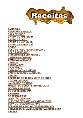 AMBROSIA
AMENDOIM SALGADO
BALA DE COCO
BATIDA DE AMENDOIM
BATIDA DE COCO
BATIDA DE GENGIBRE
BATIDA DE MARACUJÁ
BEIJOS
BOLO DE ROLO PERNAMBUCANO
BOLO PARAIBANO
BROINHAS DE FUBÁ MIMOSO
CAIPIRINHA COM MEL
CAMARÃO A BAIANA
CANJICA
CANJICA DIET
CAJU-AMIGO
CAMARÃO COM CHUCHU
CARNE SECA COM ABÓBORA
CARURU
COZIDO DE PEIXE COM LEITE DE COCO
CUZCUZ DE COCO
LANCINHOS DE AMOR
MANJAR DO CÉU À PERNAMBUCANA
MOQUECA DE PEIXE
OS QUINDINS DE IAIÁ
PALMITOS
PÉ DE MOLEQUE
QUENTÃO DE PINGA
QUENTÃO DE VINHO ou VINHO QUENTE
SOPA DE FUBÁ COM AGRIÃO
SORVETE DE ABACAXI DE PERNAMBUCO
SORVETE DE GRAVIOLA OU CORAÇÃO DE ÍNDIA
VATAPÁ
 