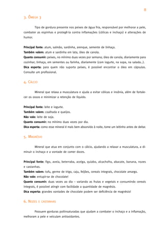 8
3. ÔMEGA 3

         Tipo de gordura presente nos peixes de água fria, responsável por melhorar a pele,
combater as espinhas e protegê-la contra inflamações (cólicas e inchaço) e alterações de
humor.


Principal fonte: atum, salmão, sardinha, arenque, semente de linhaça.
Também valem: atum e sardinha em lata, óleo de canola.
Quanto consumir: peixes, no mínimo duas vezes por semana; óleo de canola, diariamente para
cozinhar; linhaça, em sementes ou farinha, diariamente (com iogurte, na sopa, na salada…).
Dica esperta: para quem não suporta peixes, é possível encontrar o óleo em cápsulas.
Consulte um profissional.


4. CÁLCIO

         Mineral que relaxa a musculatura e ajuda a evitar cólicas e insônia, além de fortale-
cer os ossos e minimizar a retenção de líquido.


Principal fonte: leite e iogurte.
Também valem: coalhada e queijos.
Não vale: leite de soja.
Quanto consumir: no mínimo duas vezes por dia.
Dica esperta: como esse mineral é mais bem absorvido à noite, tome um leitinho antes de deitar.


5. MAGNÉSIO

         Mineral que atua em conjunto com o cálcio, ajudando a relaxar a musculatura, a di-
minuir o inchaço e a vontade de comer doces.


Principal fonte: figo, aveia, beterraba, acelga, quiabo, alcachofra, abacate, banana, nozes
e castanhas.
Também valem: tofu, germe de trigo, caju, feijões, cereais integrais, chocolate amargo.
Não vale: entupir-se de chocolate!
Quanto consumir: duas vezes ao dia – variando as frutas e vegetais e consumindo cereais
integrais, é possível atingir com facilidade a quantidade de magnésio.
Dica esperta: grandes vontades de chocolate podem ser deficiência de magnésio!


6. NOZES    E CASTANHAS


         Possuem gorduras poliinsaturadas que ajudam a combater o inchaço e a inflamação,
melhoram a pele e veiculam antioxidantes.
 
