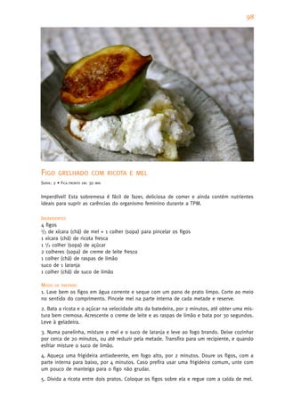 98




FIGO     GRELHADO COM RICOTA E MEL
SERVE: 2 • FICA   PRONTO EM:   30   MIN



Imperdível! Esta sobremesa é fácil de fazer, deliciosa de comer e ainda contém nutrientes
ideais para suprir as carências do organismo feminino durante a TPM.

INGREDIENTES
4 figos
1/3 de xícara (chá) de mel + 1 colher (sopa) para pincelar os figos

1 xícara (chá) de ricota fresca
1 1/2 colher (sopa) de açúcar
2 colheres (sopa) de creme de leite fresco
1 colher (chá) de raspas de limão
suco de 1 laranja
1 colher (chá) de suco de limão

MODO DE PREPARO
1. Lave bem os figos em água corrente e seque com um pano de prato limpo. Corte ao meio
no sentido do comprimento. Pincele mel na parte interna de cada metade e reserve.
2. Bata a ricota e o açúcar na velocidade alta da batedeira, por 2 minutos, até obter uma mis-
tura bem cremosa. Acrescente o creme de leite e as raspas de limão e bata por 30 segundos.
Leve à geladeira.
3. Numa panelinha, misture o mel e o suco de laranja e leve ao fogo brando. Deixe cozinhar
por cerca de 20 minutos, ou até reduzir pela metade. Transfira para um recipiente, e quando
esfriar misture o suco de limão.
4. Aqueça uma frigideira antiaderente, em fogo alto, por 2 minutos. Doure os figos, com a
parte interna para baixo, por 4 minutos. Caso prefira usar uma frigideira comum, unte com
um pouco de manteiga para o figo não grudar.
5. Divida a ricota entre dois pratos. Coloque os figos sobre ela e regue com a calda de mel.
 