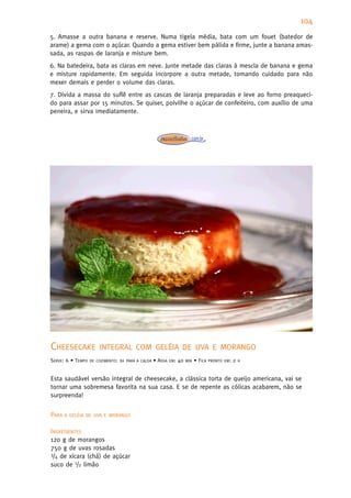 104
5. Amasse a outra banana e reserve. Numa tigela média, bata com um fouet (batedor de
arame) a gema com o açúcar. Quando a gema estiver bem pálida e firme, junte a banana amas-
sada, as raspas de laranja e misture bem.
6. Na batedeira, bata as claras em neve. Junte metade das claras à mescla de banana e gema
e misture rapidamente. Em seguida incorpore a outra metade, tomando cuidado para não
mexer demais e perder o volume das claras.
7. Divida a massa do suflê entre as cascas de laranja preparadas e leve ao forno preaqueci-
do para assar por 15 minutos. Se quiser, polvilhe o açúcar de confeiteiro, com auxílio de uma
peneira, e sirva imediatamente.




CHEESECAKE             INTEGRAL COM GELÉIA DE UVA E MORANGO
SERVE: 6 • TEMPO   DE COZIMENTO:   1H   PARA A CALDA   • ASSA   EM:   40   MIN   • FICA   PRONTO EM:   2   H



Esta saudável versão integral de cheesecake, a clássica torta de queijo americana, vai se
tornar uma sobremesa favorita na sua casa. E se de repente as cólicas acabarem, não se
surpreenda!


PARA A   GELÉIA DE UVA E MORANGO


INGREDIENTES
120 g de morangos
750 g de uvas rosadas
3/4 de xícara (chá) de açúcar

suco de 1/2 limão
 