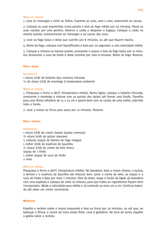 105
MODO DE PREPARO
1. Lave os morangos e retire as folhas. Esprema as uvas, uma a uma, reservando as cascas.
2. Coloque as uvas espremidas numa panela e leve ao fogo médio por 20 minutos. Passe as
uvas cozidas por uma peneira. Reserve o caldo e despreze o bagaço. Coloque o caldo na
mesma panela, acrescentando os morangos e as cascas das uvas.
3. Leve ao fogo baixo e deixe que cozinhe por 8 minutos, ou até que fiquem macios.
4. Retire do fogo, coloque num liquidificador e bata por 20 segundos a uma velocidade média.
5. Coloque a mistura na mesma panela, acrescente o açúcar e leve ao fogo baixo por 10 minu-
tos. Acrescente o suco de limão e deixe cozinhar por mais 8 minutos. Retire do fogo. Reserve.


PARA   A MASSA


INGREDIENTES
1 xícara (chá) de bolacha tipo maisena triturada
1/3 de xícara (chá) de manteiga à temperatura ambiente


MODO DE PREPARO
1. Preaqueça o forno a 180°C (temperatura média). Numa tigela, coloque a bolacha triturada,
acrescente a manteiga e misture com as pontas dos dedos até formar uma farofa. Transfira
para uma fôrma refratária de 15 x 25 cm e aperte bem com as costas de uma colher, cobrindo
todo o fundo.
2. Leve a massa ao forno para assar por 10 minutos. Reserve.


PARA   O RECHEIO


INGREDIENTES
1 xícara (chá) de cream cheese (queijo cremoso)
1/2 xícara (chá) de açúcar mascavo

2 colheres (sopa) de farinha de trigo integral
1 colher (chá) de essência de baunilha
1/2 xícara (chá) de creme de leite fresco

raspas de 1 limão
1 colher (sopa) de suco de limão
2 ovos

MODO DE PREPARO
Preaqueça o forno a 180°C (temperatura média). Na batedeira, bata o cream cheese, o açúcar,
a farinha e a essência de baunilha até misturar bem. Junte o creme de leite, as raspas e o
suco de limão e bata por mais 2 minutos. Pare de bater, raspe o fundo da tigela da batedeira
com uma espátula e coloque de volta na mistura, para que todos os ingredientes fiquem bem
incorporados. Mude a velocidade para média e vá juntando os ovos um a um. Continue baten-
do até obter um creme consistente.


MONTAGEM

Espalhe o recheio sobre a massa preparada e leve ao forno por 30 minutos, ou até que, ao
balançar a fôrma, o centro da torta esteja firme. Leve à geladeira. Na hora de servir, espalhe
a geléia sobre a recheio.
 